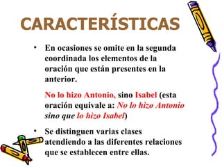 CARACTERÍSTICAS En ocasiones se omite en la segunda coordinada los elementos de la oración que están presentes en la anterior. No lo hizo Antonio,  sino  Isabel  (esta oración equivale a:  No lo hizo Antonio  sino que  lo hizo Isabel ) Se distinguen varias clases atendiendo a las diferentes relaciones que se establecen entre ellas. 