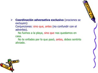 Coordinación adversativa exclusiva  (oraciones se excluyen): Conjunciones:  sino que, antes  (no confundir con el adverbio). No fuimos a la playa,  sino que  nos quedamos en casa.   No te enfades por lo que pasó,  antes,  debes sentirte aliviado. 