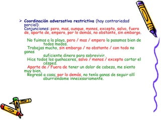Coordinación adversativa restrictiva  (hay contrariedad parcial): Conjunciones:  pero, mas, aunque, menos, excepto, salvo, fuera de, aparte de, empero, por lo demás, no obstante, sin embargo .   No fuimos a la playa,  pero / mas / empero  lo pasamos bien de todos modos.   Trabajas mucho,  sin embargo / no obstante / con todo  no ganas suficiente dinero para sobrevivir.   Hice todos los quehaceres,  salvo / menos / excepto  cortar el césped.   Aparte de / Fuera de  tener un dolor de cabeza, me siento muy bien. Regresé a casa;  por lo demás , no tenía ganas de seguir allí  aburriéndome innecesariamente.   