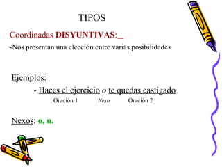 -Nos presentan una elección entre varias posibilidades. TIPOS Coordinadas  DISYUNTIVAS :   Ejemplos: -  Haces el ejercicio   o   te quedas castigado Oración 1  Nexo   Oración 2 Nexos :  o, u. 