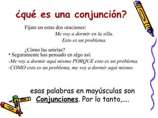 ¿qué es una conjunción? esas palabras en mayúsculas son  Conjunciones . Por lo tanto,.... Fíjate en estas dos oraciones: Me voy a dormir en la silla. Esto es un problema. ¿Cómo las unirías? Seguramente has pensado en algo así: -Me voy a dormir aquí mismo PORQUE esto es un problema. -COMO esto es un problema, me voy a dormir aquí mismo. 