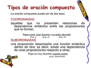Tipos de oración compuesta La oración compuesta puede ser de dos tipos:   COORDINADAS aquellas que no presentan relaciones de dependencia sintáctica entre las proposiciones que la forman.   Pepe come   Juan duerme  y  yo estoy aburrido        (Prop.  I)   (prop. II)  (prop. III) SUBORDINADAS una proposición desempeña una función sintáctica dentro de otra; es decir, existe una dependencia de unas proposiciones respecto a otras:   Pepe es muy divertido  cuando quiere     (prop. Subordinada) 
