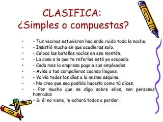 CLASIFICA:  ¿Simples o compuestas? - Tus vecinos estuvieron haciendo ruido toda la noche. - Insistió mucho en que acudieras solo. - Coloca las botellas vacías en ese montón. - La casa a la que te referías está ya ocupada. - Cada mes la empresa paga a sus empleados. - Avisa a tus compañeros cuando llegues. - Volvía todos los días a la misma esquina.  - No creo que sea posible hacerlo como tú dices. - Por mucho que se diga sobre ellos, son personas honradas - Si él no viene, lo echará todos a perder.  