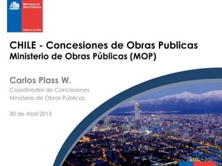 CHILE - Concesiones de Obras Publicas
Ministerio de Obras Públicas (MOP)
Carlos Plass W.
Coordinador de Concesiones
Ministerio de Obras Públicas
30 de Abril 2013
 