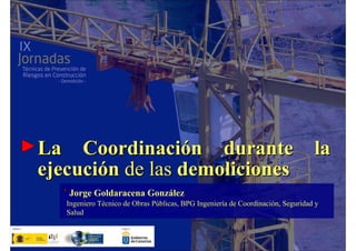 La Coordinación durante la
ejecución de las demoliciones
   Jorge Goldaracena González
  Ingeniero Técnico de Obras Públicas, BPG Ingeniería de Coordinación, Seguridad y
  Salud
 