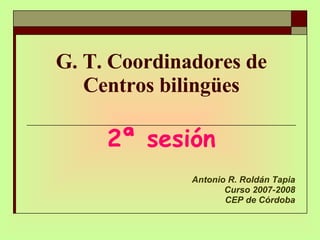 G. T. Coordinadores de Centros bilingües 2ª sesión Antonio R. Roldán Tapia Curso 2007-2008 CEP de Córdoba 
