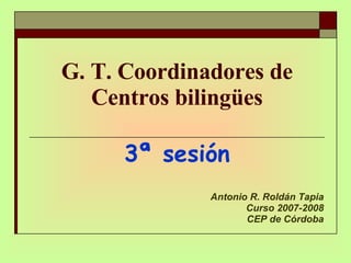 G. T. Coordinadores de Centros bilingües 3ª sesión Antonio R. Roldán Tapia Curso 2007-2008 CEP de Córdoba 
