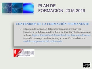 CONTENIDOS DE LA FORMACIÓN PERMANENTE
– El patrón de formación del profesorado que promueve la
Consejería de Educación de la Junta de Castilla y León señala que
se ha de ligar la formación al desarrollo de las funciones docentes,
tomando como eje una formación y evaluación basadas en un
modelo competencial del profesorado.
PLAN DE
FORMACIÓN 2015-2016
 