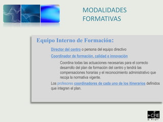 Equipo Interno de Formación:
Director del centro o persona del equipo directivo
Coordinador de formación, calidad e innovación
Coordina todas las actuaciones necesarias para el correcto
desarrollo del plan de formación del centro y tendrá las
compensaciones horarias y el reconocimiento administrativo que
recoja la normativa vigente.
Los profesores coordinadores de cada uno de los itinerarios definidos
que integren el plan.
MODALIDADES
FORMATIVAS
 