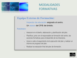 MODALIDADES
FORMATIVAS
Equipo Externo de Formación:
Inspector de educación asignado al centro.
Un asesor del CFIE del ámbito.
Funciones:
● Asesorar en el diseño, elaboración y planificación del plan.
● Planificar, junto con el responsable de formación del centro, las
acciones formativas para el desarrollo de los itinerarios.
● Llevar a cabo el seguimiento de la ejecución del plan y realizar un
informe de progreso del plan.
● Realizar la evaluación final del plan de formación.
 