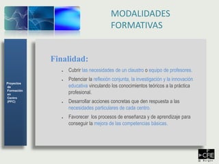Finalidad:
● Cubrir las necesidades de un claustro o equipo de profesores.
● Potenciar la reflexión conjunta, la investigación y la innovación
educativa vinculando los conocimientos teóricos a la práctica
profesional.
● Desarrollar acciones concretas que den respuesta a las
necesidades particulares de cada centro.
● Favorecer los procesos de enseñanza y de aprendizaje para
conseguir la mejora de las competencias básicas.
Proyectos
de
Formación
en
Centro
(PFC)
MODALIDADES
FORMATIVAS
 