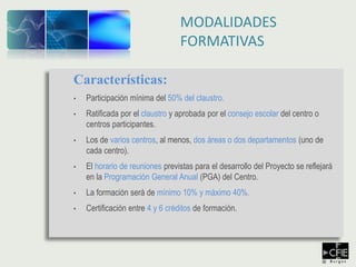 Características:
• Participación mínima del 50% del claustro.
• Ratificada por el claustro y aprobada por el consejo escolar del centro o
centros participantes.
• Los de varios centros, al menos, dos áreas o dos departamentos (uno de
cada centro).
• El horario de reuniones previstas para el desarrollo del Proyecto se reflejará
en la Programación General Anual (PGA) del Centro.
• La formación será de mínimo 10% y máximo 40%.
• Certificación entre 4 y 6 créditos de formación.
MODALIDADES
FORMATIVAS
 