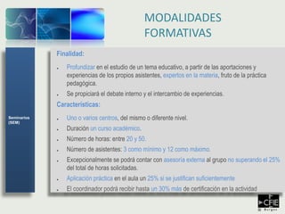Finalidad:
● Profundizar en el estudio de un tema educativo, a partir de las aportaciones y
experiencias de los propios asistentes, expertos en la materia, fruto de la práctica
pedagógica.
● Se propiciará el debate interno y el intercambio de experiencias.
Características:
● Uno o varios centros, del mismo o diferente nivel.
● Duración un curso académico.
● Número de horas: entre 20 y 50.
● Número de asistentes: 3 como mínimo y 12 como máximo.
● Excepcionalmente se podrá contar con asesoría externa al grupo no superando el 25%
del total de horas solicitadas.
● Aplicación práctica en el aula un 25% si se justifican suficientemente
● El coordinador podrá recibir hasta un 30% más de certificación en la actividad
MODALIDADES
FORMATIVAS
Seminarios
(SEM)
 