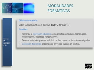 Última convocatoria:
Orden EDU/390/2015, de 8 de mayo (BOCyL: 18/05/2015)
Finalidad:
● Fomentar la innovación educativa en los ámbitos curriculares, tecnológicos,
metodológicos, didácticos y organizativos.
● Generar materiales y recursos didácticos. Los proyectos deberán ser originales.
● Concesión de premios a los mejores proyectos puestos en práctica.
MODALIDADES
FORMATIVAS
Proyecto
de
innovación
educativa
(PIE)
 