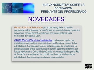 Decreto 51/2014 de 9 de octubre, por el que se regula la formación
permanente del profesorado de enseñanzas no universitarias que presta sus
servicios en centros docentes sostenidos con fondos públicos en la
Comunidad de Castilla y León.
ORDEN EDU/1057/2014, de 4 de diciembre, por la que se regulan las
modalidades, convocatoria, reconocimiento, certificación y registro de las
actividades de formación permanente del profesorado de enseñanzas no
universitarias que presta sus servicios en centros docentes sostenidos con
fondos públicos en la Comunidad de Castilla y León organizadas por la Red
de formación y se establecen las condiciones de reconocimiento de las
actividades de formación organizadas por otras entidades.
NOVEDADES
NUEVA NORMATIVA SOBRE LA
FORMACIÓN
PERMANTE DEL PROFESORADO
 