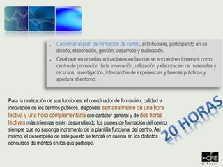 ● Coordinar el plan de formación de centro, si lo hubiere, participando en su
diseño, elaboración, gestión, desarrollo y evaluación.
● Colaborar en aquellas actuaciones en las que se encuentren inmersos como
centro de promoción de la innovación, utilización y elaboración de materiales y
recursos, investigación, intercambio de experiencias y buenas prácticas y
apertura al entorno.
Para la realización de sus funciones, el coordinador de formación, calidad e
innovación de los centros públicos, dispondrá semanalmente de una hora
lectiva y una hora complementaria con carácter general y de dos horas
lectivas más mientras estén desarrollando los planes de formación del centro,
siempre que no suponga incremento de la plantilla funcional del centro. Así
mismo, el desempeño de este puesto se tendrá en cuenta en los distintos
concursos de méritos en los que participe.
 
