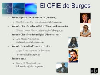 – Área Lingüistico-Comunicativa (Idiomas):
● Noelle Helen Clayton idiomas@cfieburgos.es
– Área de Científico-Tecnológico (Ciencias-Tecnología):
● Nieves López Álvarez ciencias@cfieburgos.es
– Área de Científico-Tecnológico (Matemáticas):
● Ana María Pontón Oca
matematicas@cfieburgos.es
– Área de Educación Física y Artística:
● Ángel Arnáiz Alonso de Leciñana
● artistica@cfieburgos.es
– Área de TIC:
● David H. Martín Alonso
informatica@cfieburgos.es
El CFIE de Burgos
 