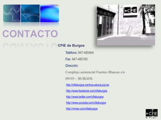 CFIE de Burgos
Teléfono: 947-485464
Fax: 947-485165
Dirección:
Complejo asistencial Fuentes Blancas s/n
09193 – BURGOS
http://cfieburgos.centros.educa.jcyl.es
http://www.facebook.com/cfieburgos
http://www.twitter.com/cfieburgos
http://www.youtube.com/cfieburgos
http://vimeo.com/cfieburgos
CONTACTO
 