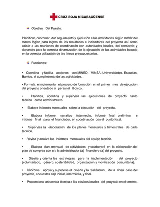 Objetivo Del Puesto:
Planificar, coordinar, dar seguimiento y ejecución a las actividades según matriz del
marco lógico para logros de los resultados e indicadores del proyecto así como
asistir a las reuniones de coordinación con autoridades locales, del consorcio y
donantes para la correcta dinamización de la ejecución de las actividades basado
en la correcta utilización de las líneas presupuestarias.
Funciones:
• Coordina y facilita acciones con MINED, MINSA, Universidades, Escuelas,
Barrios, el cumplimiento de las actividades.
• Formula, e implementa el proceso de formación en el primer mes de ejecución
del proyecto orientado al personal técnico.
• Planifica, coordina y supervisa las ejecuciones del proyecto tanto
técnico como administrativo.
• Elabora informes mensuales sobre la ejecución del proyecto.
• Elabora informe narrativo intermedio, informe final preliminar e
informe final para el financiador, en coordinación con el punto focal.
• Supervisa la elaboración de los planes mensuales y trimestrales de cada
técnico.
• Revisa y analiza los informes mensuales del equipo técnico.
• Elabora plan mensual de actividades y colaborará en la elaboración del
plan de compras con el / la administrador (a) financiero (a) del proyecto.
• Diseña y orienta las estrategias para la implementación del proyecto
(voluntariado, género, sostenibilidad, organización y movilización comunitaria).
• Coordina, apoya y supervisa el diseño y la realización de la línea base del
proyecto, encuestas cap inicial, intermedia, y final.
• Proporciona asistencia técnica a los equipos locales del proyecto en el terreno.
 