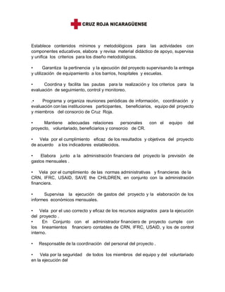 Establece contenidos mínimos y metodológicos para las actividades con
componentes educativos, elabora y revisa material didáctico de apoyo, supervisa
y unifica los criterios para los diseño metodológicos.
• Garantiza la pertinencia y la ejecución del proyecto supervisando la entrega
y utilización de equipamiento a los barrios, hospitales y escuelas.
• Coordina y facilita las pautas para la realización y los criterios para la
evaluación de seguimiento, control y monitoreo.
.• Programa y organiza reuniones periódicas de información, coordinación y
evaluación con las instituciones participantes, beneficiarios, equipo del proyecto
y miembros del consorcio de Cruz Roja.
• Mantiene adecuadas relaciones personales con el equipo del
proyecto, voluntariado, beneficiarios y consorcio de CR.
• Vela por el cumplimiento eficaz de los resultados y objetivos del proyecto
de acuerdo a los indicadores establecidos.
• Elabora junto a la administración financiera del proyecto la previsión de
gastos mensuales .
• Vela por el cumplimiento de las normas administrativas y financieras de la
CRN, IFRC, USAID, SAVE the CHILDREN, en conjunto con la administración
financiera.
• Supervisa la ejecución de gastos del proyecto y la elaboración de los
informes económicos mensuales.
• Vela por el uso correcto y eficaz de los recursos asignados para la ejecución
del proyecto .
• En Conjunto con el administrador financiero de proyecto cumple con
los lineamientos financiero contables de CRN, IFRC, USAID, y los de control
interno.
• Responsable de la coordinación del personal del proyecto .
• Vela por la seguridad de todos los miembros del equipo y del voluntariado
en la ejecución del
 