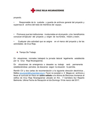 proyecto.
• Responsable de la custodia y guarda de archivos general del proyecto y
supervisa el archivo del resto de miembros del equipo.
• Promueve que las instituciones involucradas en el proyecto y los beneficiarios
conozcan el Ejecutor del proyecto y origen de los fondos, misión y visión.
• Cualquier otra actividad que se asigne en el marco del proyecto y de las
actividades de Cruz Roja.
Tiempo De Trabajo
En situaciones normales trabajará la jornada laboral legalmente establecida
por la Cruz Roja Nicaragüense.
En situaciones de emergencia o desastre su trabajo será permanente
estableciéndose períodos de descanso según la situación lo permita.
Remitir CV y dos cartas de recomendación a la siguiente dirección electrónica ,
Melba recursosh@humanidad.org.ni. Favor no exceder a 2 Megas en archivos y
llevar el currículo en físico en sobre sellado a la oficina de Recursos Humanos al
edifico de Cruz Roja Nicaragüense ubicado en Km. 7 Carretera Sur Reparto
Belmonte. Ultima Fecha de Recepción el día Domingo 19 de marzo del 2017.
 
