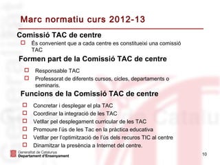 Marc normatiu curs 2012-13
Comissió TAC de centre
    És convenient que a cada centre es constitueixi una comissió
     TAC
Formen part de la Comissió TAC de centre
     Responsable TAC
     Professorat de diferents cursos, cicles, departaments o
      seminaris.
Funcions de la Comissió TAC de centre
    Concretar i desplegar el pla TAC
    Coordinar la integració de les TAC
    Vetllar pel desplegament curricular de les TAC
    Promoure l’ús de les Tac en la pràctica educativa
    Vetllar per l’optimització de l’ús dels recuros TIC al centre
    Dinamitzar la presència a Internet del centre.
                                                                     10
 
