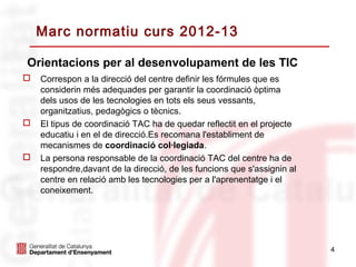 Marc normatiu curs 2012-13

Orientacions per al desenvolupament de les TIC
   Correspon a la direcció del centre definir les fórmules que es
    considerin més adequades per garantir la coordinació òptima
    dels usos de les tecnologies en tots els seus vessants,
    organitzatius, pedagògics o tècnics.
   El tipus de coordinació TAC ha de quedar reflectit en el projecte
    educatiu i en el de direcció.Es recomana l'establiment de
    mecanismes de coordinació col·legiada.
   La persona responsable de la coordinació TAC del centre ha de
    respondre,davant de la direcció, de les funcions que s'assignin al
    centre en relació amb les tecnologies per a l'aprenentatge i el
    coneixement.




                                                                         4
 