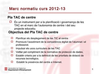 Marc normatiu curs 2012-13

Pla TAC de centre
  És un instrument per a la planificació i governança de les
   TAC en el marc de l’autonomia de centre i del seu
   projecte educatiu.
Objectius del Pla TAC de centre
     Planificar els desplegament de les TIC al centre
     Promoure l’assoliment de la competència digital de l’alumnat i el
      professorat.
     Impulsar els usos curriculars de les TAC
     Vetllar pel compliment de la normativa de protecció de dades.
     Establir criteris per a la definició de les prioritats de dotació de
      recursos tecnològics.
      Establir la presència del centre a Internet.

                                                                             5
 