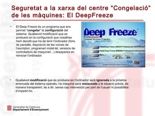 Seguretat a la xarxa del centre “Congelació”
    de les màquines: El DeepFreeze
•    El Deep Freeze és un programa que ens
     permet “congelar” la configuració del
     sistema. Qualsevol modificació que es
     produeixi en la configuració que nosaltres
     hem decidit que ha de tenir l’ordinador (fons
     de pantalla, disposició de les icones de
     l’escriptori, programari instal·lat, versions de
     controladors de maquinari...) desapareix en
     reiniciar l’ordinador.




•    Qualsevol modificació que es produeixi en l’ordinador serà ignorada a la próxima
     arrencada del sistema operatiu i la màquina serà restaurada a la situació prèvia, de
     manera transparent, és a dir, sense cap intervenció per part de l’usuari ni possibilitat
     d’impedir-ho.
 