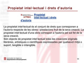 Propietat intel·lectual i drets d’autoria




La propietat intel·lectual és el conjunt de drets que corresponen a
l'autor/a respecte de les obres i prestacions fruit de la seva creació. La
propietat intel·lectual d'una obra correspon a l'autor/a pel sol fet de la
seva creació.
Són objecte de propietat intel·lectual totes les creacions originals
literàries, artístiques o científiques expressades per qualsevol mitjà o
suport, tangible o intangible.




                                                                   54
 