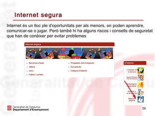 Internet segura
Internet és un lloc ple d'oportunitats per als menors, on poden aprendre,
comunicar-se o jugar. Però també hi ha alguns riscos i consells de seguretat
que han de conèixer per evitar problemes




                                                                      59
 