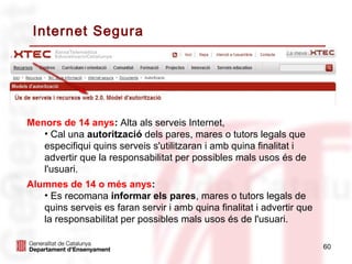 Internet Segura




Menors de 14 anys: Alta als serveis Internet,
   • Cal una autorització dels pares, mares o tutors legals que
   especifiqui quins serveis s'utilitzaran i amb quina finalitat i
   advertir que la responsabilitat per possibles mals usos és de
   l'usuari.
Alumnes de 14 o més anys:
   • Es recomana informar els pares, mares o tutors legals de
   quins serveis es faran servir i amb quina finalitat i advertir que
   la responsabilitat per possibles mals usos és de l'usuari.

                                                                        60
 
