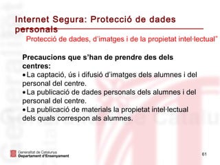 Internet Segura: Protecció de dades
personals
  Protecció de dades, d’imatges i de la propietat intel·lectual”

 Precaucions que s’han de prendre des dels
 centres:
 • La captació, ús i difusió d’imatges dels alumnes i del
 personal del centre.
 • La publicació de dades personals dels alumnes i del
 personal del centre.
 • La publicació de materials la propietat intel·lectual
 dels quals correspon als alumnes.



                                                            61
 