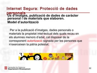 Internet Segura: Protecció de dades
personals
Ús d’imatges, publicació de dades de caràcter
personal i de materials que elaboren.
Model d’autorització

  Per a la publicació d’imatges, dades personals o
 materials la propietat intel·lectual dels quals recau en
 els alumnes menors d’edat, cal disposar de la
 corresponent autorització signada per les persones que
 n’exerceixen la pàtria potestat.




                                                            62
 