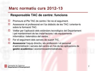 Marc normatiu curs 2012-13
    Responsable TAC de centre: funcions
    Promoure el Pla TAC de centre i fer-ne el seguiment.
    Assessorar el professorat en l’ús didàctic de les TAC i orientar-lo
     sobre la formació TAC.
    Vetllar per l’aplicació dels estàndars tecnològics del Departament
     i pel manteniment de les instal·lacions i els equipaments
     informàtics i telemàtics del centre.
    Fer el seguiment dels serveis de suport TIC.
    Assessorar l’equip directiu, els professors i el personal
     d’administració i serveis del centre en l’ús de les aplicacions de
     gestió acadèmica i economicoadministratives.




                                                                           7
 