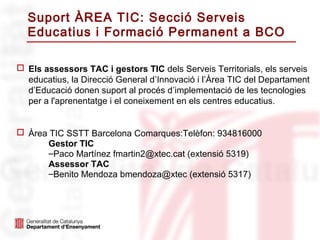 Suport ÀREA TIC: Secció Serveis
  Educatius i Formació Permanent a BCO

 Els assessors TAC i gestors TIC dels Serveis Territorials, els serveis
  educatius, la Direcció General d’Innovació i l’Àrea TIC del Departament
  d’Educació donen suport al procés d’implementació de les tecnologies
  per a l'aprenentatge i el coneixement en els centres educatius.


 Àrea TIC SSTT Barcelona Comarques:Telèfon: 934816000
      Gestor TIC
      –Paco Martínez fmartin2@xtec.cat (extensió 5319)
      Assessor TAC
      –Benito Mendoza bmendoza@xtec (extensió 5317)
 