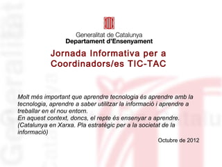 Jornada Informativa per a
            Coordinadors/es TIC-TAC


Molt més important que aprendre tecnologia és aprendre amb la
tecnologia, aprendre a saber utilitzar la informació i aprendre a
treballar en el nou entorn.
En aquest context, doncs, el repte és ensenyar a aprendre.
(Catalunya en Xarxa. Pla estratègic per a la societat de la
informació)
                                                   Octubre de 2012
 