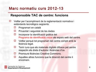 Marc normatiu curs 2012-13
Responsable TAC de centre: funcions
   Vetllar per l’acompliment de la reglamentació normativa i
    estàndards tecnològics següents:
     Programari en català
     Privacitat i seguretat de les dades
     Incorporar la identificació gràfica del
         Programa de identificació visual als espais web del centre.
     Vetllar perquè tot programari del centre compti amb la
         llicència legal.
     Tenir cura que els materials digitals difosos pel centre
         respectin els drets d’autoria i llicències d’ús.
     Promoure llicències Creative Commons.
     Aquelles altres funcions que la direcció del centre li
         encomani.

                                                                       8
 