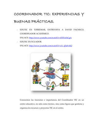 COORDINADOR TIC: EXPERIENCIAS Y
BUENAS PRÁCTICAS.
 -   EDUTIC EN TORREMAR, ENTREVISTA A DAVID PACHECO,

     COORDINADOR ACADÉMICO.

     ENLACE: http://www.youtube.com/watch?v=iITIYa5sCgA

 -   EDUTIC EN ECUADOR.

     ENLACE: http://www.youtube.com/watch?v=cA_qSa0v4iQ




     Conocemos las funciones e importancia del Coordinador TIC en un

     centro educativo, no solo como técnico, sino como figura que gestiona y

     organiza los recursos y proyectos TIC en el centro.
 