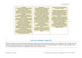 Coordinación TIC
Documento de trabajo. Investigación, transcripción y adaptación: Prof. Lorena Pinillos
tecnología.
positivas hacia el cambio.
compartir conocimientos, intercambiar
experiencias y buscando una innovación
sistemática.
ideas que los profesores puedan utilizar en
su salón de clases.
o al profesorado las áreas
del curriculum en las que puedan empezar
a integrar la tecnología.
aquellas lecciones en que el profesor
busque integrar tecnología.
que funcionó, lo que no funcionó y qué
modificaciones habría que realizar para
mejorar la lección.
material curricular en soportes multimedia
y estrategias que permitan su incorporación
en la planificación didáctica.
aprendizaje.
instrucciones para realizar tareas
comunes en algunas aplicaciones.
organización y gestión de los medios y
recursos tecnológicos del centro, así
como velar por su cumplimiento.
incorpore recursos en soporte digital,
fácilmente localizables y accesibles a
través de la red del centro. En algunos
casos estos recursos podrían ser
producciones de los propios alumnos o
del profesorado.
configuración y desinstalación del
software.
del alumnado como del profesorado, de
forma que se incremente el uso de las
mismas.
de las TIC dentro de los programas
curriculares se deberá:
el centro que dé respuesta a las
necesidades del profesorado atendiendo
a distintas modalidades formativas,
cursos, seminarios, grupos de trabajo,
etcétera.
el profesorado que busque desarrollar las
competencias necesarias para facilitar el
uso de las TIC en la enseñanza.
entre todo el profesorado.
profesional a los profesores sin importar
la experiencia que tengan en la
integración de TIC.
}
Áreas del Coordinador o equipo TIC
Si bien en la práctica las mismas características del centro terminarán por definir qué tareas asumiremos como coordinadores TIC, es posible hacer un
listado de aquellas prioritarias. Nos será muy útil agruparlas según aspectos comunes al momento de proponer y organizar un plan de trabajo, ya que
de esta manera podremos identificar su regularidad, carga horaria, prioridad, etcétera.
 