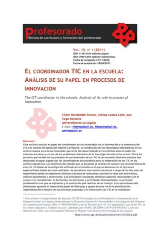http://www.ugr.es/local/recfpro/rev151COL5.pdf
EL COORDINADOR TIC EN LA ESCUELA:
ANÁLISIS DE SU PAPEL EN PROCESOS DE
INNOVACIÓN
The ICT coordinator in the schools: Analysis of its role in process of
innovation
VOL. 15, Nº 1 (2011)
ISSN 1138-414X (edición papel)
ISSN 1989-639X (edición electrónica)
Fecha de recepción 21/11/2010
Fecha de aceptación 18/04/2011
Víctor Hernández Rivero, Fátima Castro León, Ana
Vega Navarro
Universidad de La Laguna
E-mail: vhernan@ull.es, fmcastro@ull.es,
amvega@ull.es
Resumen:
Este artículo analiza el papel del coordinador de las tecnologías de la información y la comunicación
(TIC) en centros de educación infantil y primaria. La integración de las tecnologías informáticas en los
centros supone un proceso innovador que se ha ido desarrollando en los últimos años en todos los
sistemas escolares y es uno de los problemas relevantes de la investigación educativa actual. Entre los
factores que inciden en los procesos de uso innovador de las TIC en las escuelas distintos estudios han
destacado el papel jugado por los coordinadores de proyectos para la integración de las TIC en los
centros educativos. Los objetivos del estudio que se presenta se centran en conocer las características de
este rol. El diseño de investigación utilizado en el estudio es el que se denomina en la literatura
especializada diseño de casos múltiples. Se estudiaron tres centros escolares a largo de los dos años de
seguimiento donde se emplearon distintas técnicas de naturaleza cualitativa tales con entrevistas,
análisis documental y observación. Los principales resultados destacan aspectos relacionados con el
acceso a la coordinación, la formación, las funciones y actividades desempeñadas, la principal
problemática con que se enfrentan y la valoración que realizan de su trabajo. Las conclusiones más
destacadas apuntan al importante papel de liderazgo y apoyo de este rol en la planificación,
implementación y mejora de las prácticas asociadas a la innovación con TIC en la enseñanza.
_______________________
* Este artículo se integra dentro del proyecto TICSE (Tecnologías de la Información y Comunicación en el
Sistema Escolar) en Canarias financiado por la Dirección General de Universidades e Investigación del Gobierno
de Canarias (convocatoria 2005, nº PI042005/060), y por el Proyecto de I+D: “La integración y uso de las TIC en
los centros educativos. Estudios de caso”, aprobado por el MEC (SEJ2006-12435-C05-04/EDUC), con una
duración de 3 años, cuyo Investigador Principal es Manuel Area Moreira (Universidad de La Laguna).
 