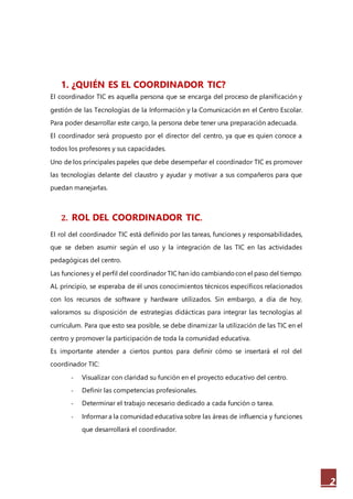 2
1. ¿QUIÉN ES EL COORDINADOR TIC?
El coordinador TIC es aquella persona que se encarga del proceso de planificación y
gestión de las Tecnologías de la Información y la Comunicación en el Centro Escolar.
Para poder desarrollar este cargo, la persona debe tener una preparación adecuada.
El coordinador será propuesto por el director del centro, ya que es quien conoce a
todos los profesores y sus capacidades.
Uno de los principales papeles que debe desempeñar el coordinador TIC es promover
las tecnologías delante del claustro y ayudar y motivar a sus compañeros para que
puedan manejarlas.
2. ROL DEL COORDINADOR TIC.
El rol del coordinador TIC está definido por las tareas, funciones y responsabilidades,
que se deben asumir según el uso y la integración de las TIC en las actividades
pedagógicas del centro.
Las funciones y el perfil del coordinador TIC han ido cambiandocon el paso del tiempo.
AL principio, se esperaba de él unos conocimientos técnicos específicos relacionados
con los recursos de software y hardware utilizados. Sin embargo, a día de hoy,
valoramos su disposición de estrategias didácticas para integrar las tecnologías al
currículum. Para que esto sea posible, se debe dinamizar la utilización de las TIC en el
centro y promover la participación de toda la comunidad educativa.
Es importante atender a ciertos puntos para definir cómo se insertará el rol del
coordinador TIC:
- Visualizar con claridad su función en el proyecto educativo del centro.
- Definir las competencias profesionales.
- Determinar el trabajo necesario dedicado a cada función o tarea.
- Informar a la comunidad educativa sobre las áreas de influencia y funciones
que desarrollará el coordinador.
 