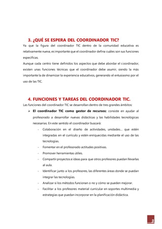 3
3. ¿QUÉ SE ESPERA DEL COORDINADOR TIC?
Ya que la figura del coordinador TIC dentro de la comunidad educativa es
relativamente nueva, es importante que el coordinador defina cuáles son sus funciones
específicas.
Aunque cada centro tiene definidos los aspectos que debe abordar el coordinador,
existen unas funciones técnicas que el coordinador debe asumir, siendo la más
importante la de dinamizar la experiencia educativos, generando el entusiasmo por el
uso de las TIC.
4. FUNCIONES Y TAREAS DEL COORDINADOR TIC.
Las funciones del coordinador TIC se desarrollan dentro de tres grandes ámbitos:
 El coordinador TIC como gestor de recursos: consiste en ayudar al
profesorado a desarrollar nuevas didácticas y las habilidades tecnológicas
necesarias. En este sentido el coordinador buscará:
- Colaboración en el diseño de actividades, unidades… que estén
integradas en el currículo y estén enriquecidas mediante el uso de las
tecnologías.
- Fomentar en el profesorado actitudes positivas.
- Promover herramientas útiles.
- Compartir proyectos e ideas para que otros profesores puedan llevarlas
al aula.
- Identificar junto a los profesores, las diferentes áreas donde se puedan
integrar las tecnologías.
- Analizar si los métodos funcionan o no y cómo se pueden mejorar.
- Facilitar a los profesores material curricular en soportes multimedia y
estrategias que puedan incorporar en la planificación didáctica.
 