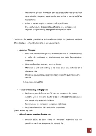 5
 Presentar un plan de formación para aquellos profesores que quieran
desarrollar las competencias necesarias para facilitar el uso de las TIC en
la enseñanza.
 Avivar el trabajo en grupo entre todos los profesores.
 Dar oportunidades de desarrolloprofesional a los profesores sin
importar la experiencia que tengan en la integración de TIC.
En cuanto a las tareas que debe de realizar el coordinador TIC, podemos encontrar
diferentes tipos en función al ámbito al que vaya dirigido:
 Aspectos Técnicos:
 Revisar las instalaciones que se puedan encontrar en el centro educativo
y debe de configurar los equipos para que estén los programas
deseados.
 Controlar la red de internet y su conectividad.
 Mantener la web del centro y si no existe crear una, participar en el
diseño de esta.
 Elaborar presupuestos para comprar los recursos TIC que más se van a
utilizar.
(Educa.madrid.org, 2017)
 Tareas formativas y pedagógicas:
 Realizar un plan de formación TIC para los profesores del centro
 Asesorar y si es necesario ayudar a los docentes sobre las actividades
con las que se pueden utilizar las TIC.
 Fomentar que los profesores compartes materiales
 Proponer alternativas para evaluar las propuestas.
(Educa.madrid.org, 2017)
 Administración y gestión de recursos:
o Elaborar bases de datos sobre los diferentes materiales que nos
permitirán catalogar y organizar los recursos TIC.
 