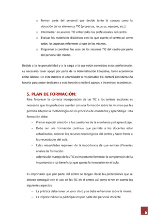 6
o Formar parte del personal que decide tanto la compra como la
ubicación de los elementos TIC (proyectos, recursos, equipos, etc.).
o Intermediar en asuntos TIC entre todos los profesionales del centro.
o Evaluar los materiales didácticos con los que cuenta el centro así como
todos los aspectos referentes al uso de los mismos.
o Programar o coordinar los usos de los recursos TIC del centro por parte
del personal del mismo.
Debido a la responsabilidad y a la carga a la que están sometidos estos profesionales
es necesario tener apoyo por parte de la Administración Educativa, tanto económico
como laboral. De esta manera el coordinador o responsable TIC contará con liberación
horaria para poder dedicarse a esta función y recibirá apoyos e incentivos económicos.
5. PLAN DE FORMACIÓN:
Para favorecer la correcta incorporación de las TIC a los centros escolares es
necesario que los profesores cuenten con una formación sobre las mismas que les
permita adaptar la metodología de los procesos de enseñanza y aprendizaje. Esta
formación debe:
 Prestar especial atención a las cuestiones de la enseñanza y el aprendizaje.
 Debe ser una formación continua que permita a los docentes estar
actualizados, conocer los recursos tecnológicos del centro y hacer frente a
las necesidades del aula.
 Estas necesidades requieren de la importancia de que existan diferentes
niveles de formación.
 Además del manejo de las TIC es importante fomentar la comprensión de la
importancia y los beneficios que aporta la innovación en el aula.
Es importante que por parte del centro se tengan claras las pretensiones que se
desean conseguir con el uso de las TIC en el centro así como tener en cuenta los
siguientes aspectos:
 La práctica debe tener un valor claro y se debe reflexionar sobre la misma.
 Es imprescindible la participación por parte del personal docente.
 