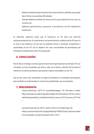 7
 Debemos diseñar el plan educativo de manera abierta y flexible para poder
hacer frente a las posibles dificultades.
 Siempre debemos analizar los recursos de los que disponemos así como su
correcto uso.
 Debemos aproximarnos y aproximar a los alumnos a las TIC mediante la
experiencia.
En definitiva, debemos evitar que la formación en TIC lleve una dirección
exclusivamente técnica. Es importante el uso administrativoy estético de las TIC pero lo
es más el uso didáctico, de ahí que se pretenda formar a docentes competentes y
capacitados en las TIC con el objetivo de crear comunidades de aprendizaje que
fomenten la colaboración entre el profesorado.
6. CONCLUSIÓN:
Para finalizar el trabajo creemos que la función más importante del coordinador TIC ser
innovador con las actividades que lleva a cabo en el dentro, además de fomentar el
interés en los demás profesores que quieran realizar actividades con las TIC.
Una de las cosas más importante es seguir formándose en novedades tecnológicas,
pero también es fundamental es conocer las posibilidades que se presentan.
7. BIBLIOGRAFÍA:
Educa.madrid.org. (2017). El coordinador/equipo TIC: funciones y tareas.
http://www.educa.madrid.org/web/colegio1/Coordinadores_TIC/ctic_m5/co
ntenidos/apartados/2_unidad_formativa/2_recurso_TIC1/3_recurso_TIC1.htm
l
Campusvirtual.uclm.es. (2017). adAS | Servicio de Single Sign-On:
https://campusvirtual.uclm.es/pluginfile.php/1695325/mod_resource/conten
t/1/coordinador_TIC.pdf [Accessed 8 Nov. 2017].
 