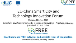 EU-China Smart City and
Technology Innovation Forum
Chengdu, 11th June 2019
Smart city development driven by technology innovation, - Practices and cases
from both EU and China
Coordinamento FREE: activities and possible types of cooperation
Davide Astiaso Garcia, Secretary General
 
