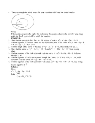  These are two circles which passes the same coordinate of Centre but varies is radius
Where
If four points are concyclic imply that by forming the equation of concyclic circle by using three
points the fourth point should be satisfy the equation.
EXAMPLE.
1. Show that the part of the line, 3y = x + 5 is a chord of a circle, x2 + y2 – 6x – 2y – 15 = 0.
2. Find the equation of common chord and the intersection point of the circles x2 + y2 + 6x – 3y + 4
= 0, 2x2 + 2y2 – 3x - 9y + 2 = 0.
3. Find the length of the chord of the circle x2 +y2 – 2x -4y – 5 = 0, whose mid-point (2, 3).
4. Show that the circle x2 + y2 – 4x + 6y – 10 = 0, and x2 + y2 – 10x + 6y + 14 = 0and passing
other.
5. Find the equation of the circle concentric with the circle x2 + y2 + 4x +6y + 11 = 0. And pass
through.(5, 4)
6. Find the equation of circle which passes through the Centre, x2+ y2 + 8x + 10 y – 7 = 0, and is
concentric with the circle 2x2 + 2y2 - 8x – 12y – 9 = 0.
7. Find the equation of the circle concentric with circle. 2x2 + 2y2 + 8x +10y – 39 = 0. And having
its area equal to 16
Solution
Given
x² + y² + 4x + 6y + 11=0
Point
=
 