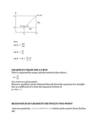 GRADIENT FROMTHE CURVE
Thisis explained byusing calculusnotationidea where;
of a curveat a givenpoint.
However gradient canbeobtained directlyfrom the equationof a straight
line as coefficient of x from the equationinform of
y =mx + c
BEHAVIOUR OF GRADIENT BETWEEN TWO POINT
-Lets two pointsbe which canbe used to form theline
AB.
 