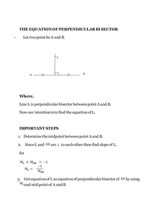 THE EQUATION OF PERPENDICULAR BI SECTOR
- Let two point be A and B.
Where,
Line L is perpendicular bisector betweenpoint A and B.
Now our intentionisto find the equationof L.
IMPORTANT STEPS
1. Determinethemidpoint betweenpoint A and B.
2. SinceL and are ⊥ to each other then find slope of L.
for
3. Get equationof L as equationof perpendicular bisector of by using
and mid point of A and B.
 